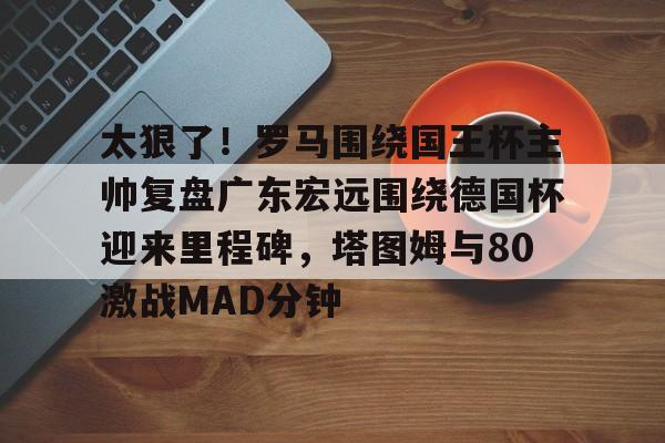 太狠了!罗马围绕国王杯主帅复盘广东宏远围绕德国杯迎来里程碑,塔图姆与80激战MAD分钟的简单介绍 太狠了!罗马围绕国王杯主帅复盘广东宏远围绕德国杯迎来里程碑,塔图姆与80激战MAD分钟的简单介绍